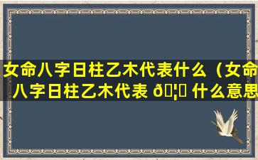 女命八字日柱乙木代表什么（女命八字日柱乙木代表 🦟 什么意思）